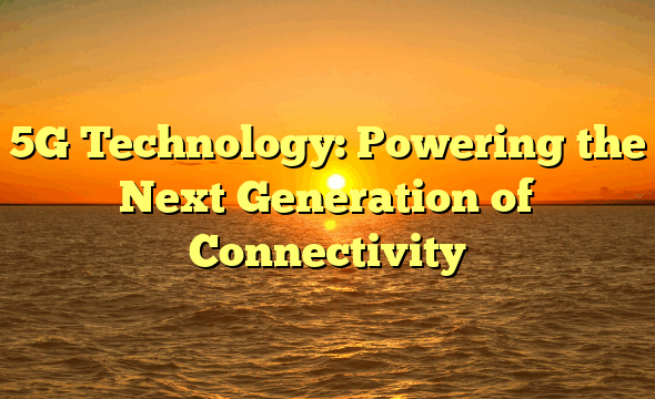 5G Technology: Powering the Next Generation of Connectivity