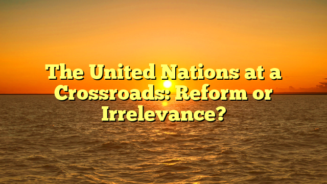 The United Nations at a Crossroads: Reform or Irrelevance?