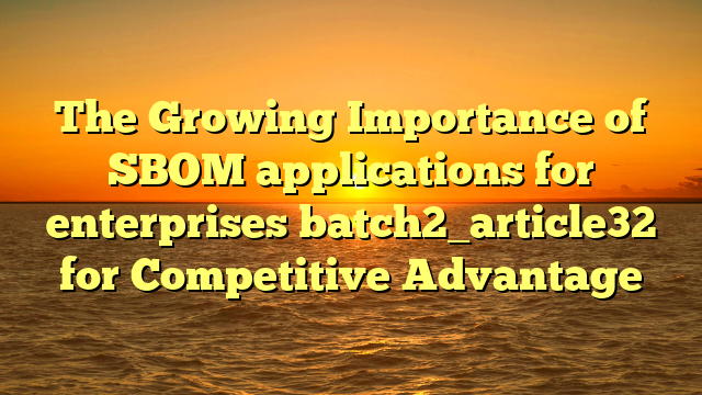 The Growing Importance of SBOM applications for enterprises batch2_article32 for Competitive Advantage