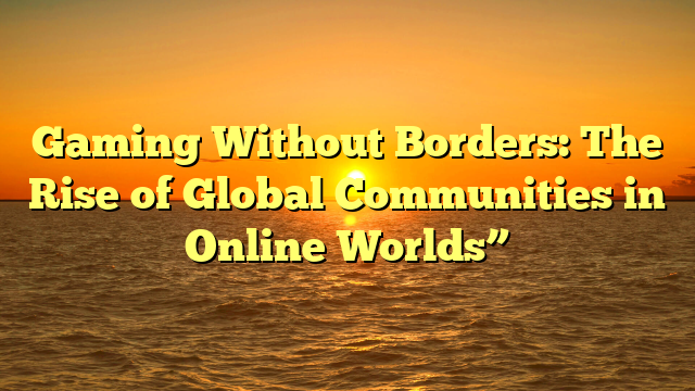 Gaming Without Borders: The Rise of Global Communities in Online Worlds”